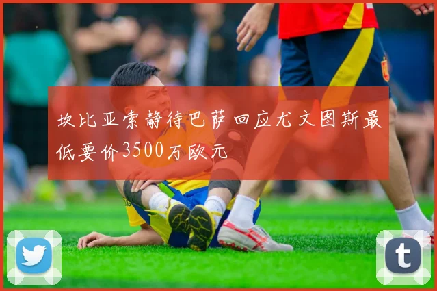 坎比亚索静待巴萨回应尤文图斯最低要价3500万欧元