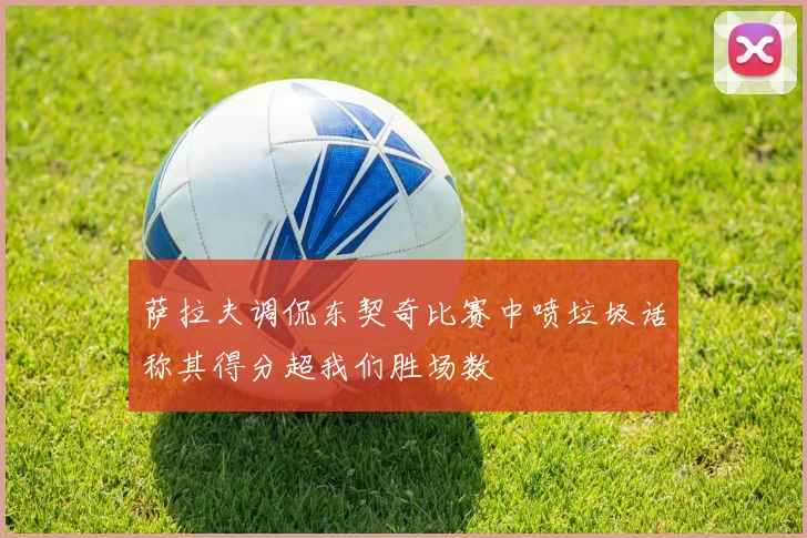 萨拉夫调侃东契奇比赛中喷垃圾话称其得分超我们胜场数