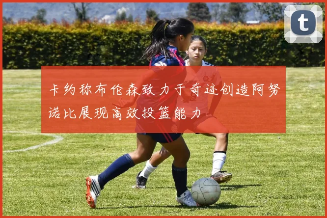 卡约称布伦森致力于奇迹创造阿努诺比展现高效投篮能力