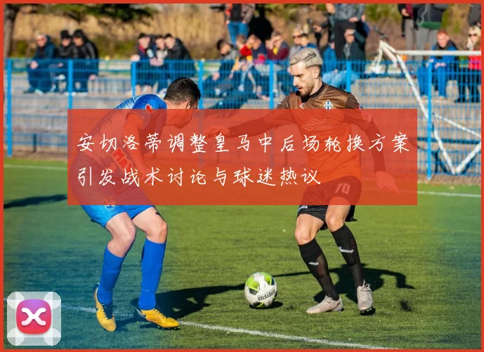 安切洛蒂调整皇马中后场轮换方案引发战术讨论与球迷热议