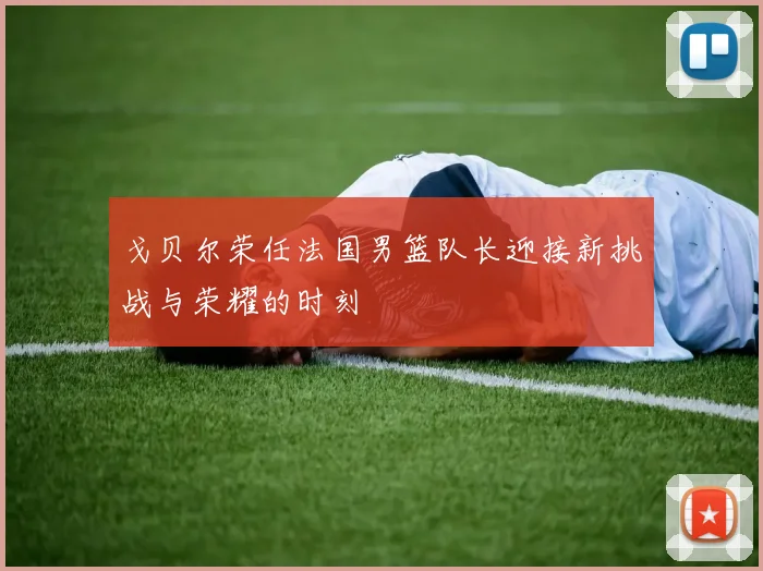 戈贝尔荣任法国男篮队长迎接新挑战与荣耀的时刻