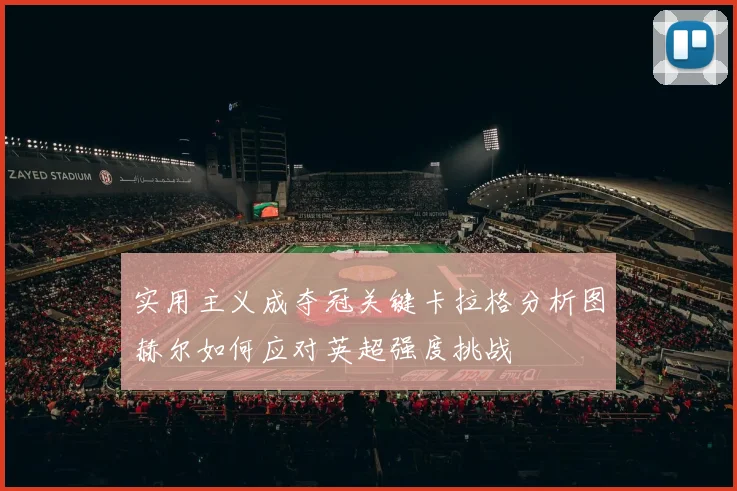 实用主义成夺冠关键卡拉格分析图赫尔如何应对英超强度挑战