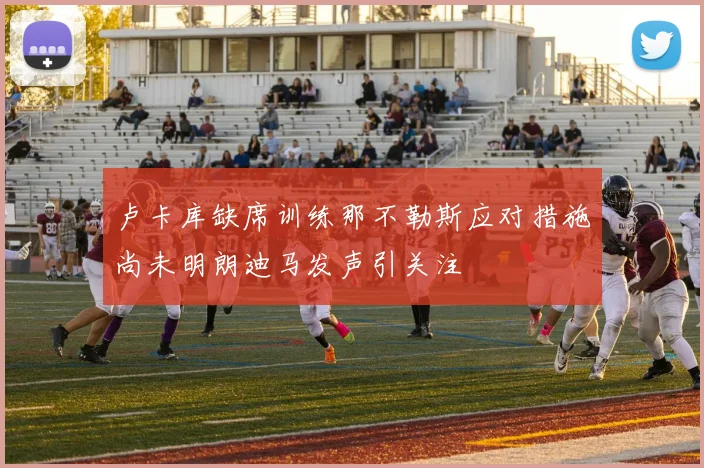 卢卡库缺席训练那不勒斯应对措施尚未明朗迪马发声引关注