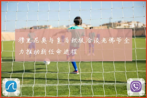 穆里尼奥与皇马积极洽谈老佛爷全力推动新任命进程