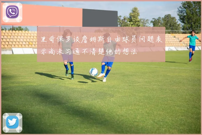 里奇保罗谈詹姆斯自由球员问题表示尚未沟通不清楚他的想法