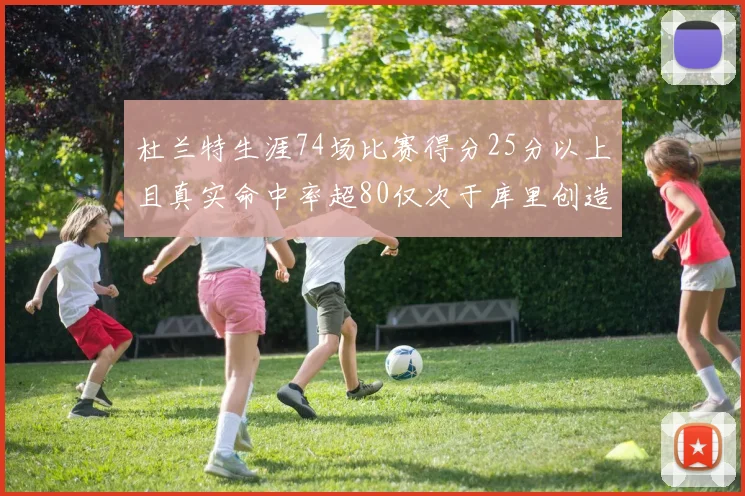 杜兰特生涯74场比赛得分25分以上且真实命中率超80仅次于库里创造历史佳绩