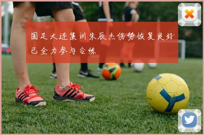 国足大连集训朱辰杰伤势恢复良好已全力参与合练