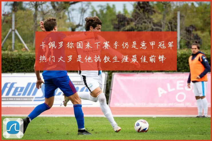 卡佩罗称国米下赛季仍是意甲冠军热门大罗是他执教生涯最佳前锋