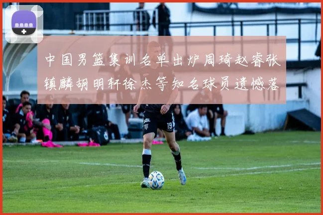 中国男篮集训名单出炉周琦赵睿张镇麟胡明轩徐杰等知名球员遗憾落选