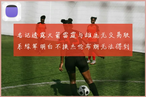 名记透露火箭雷霆与雄鹿无交易联系绿军明白不换杰伦布朗无法得到字母哥