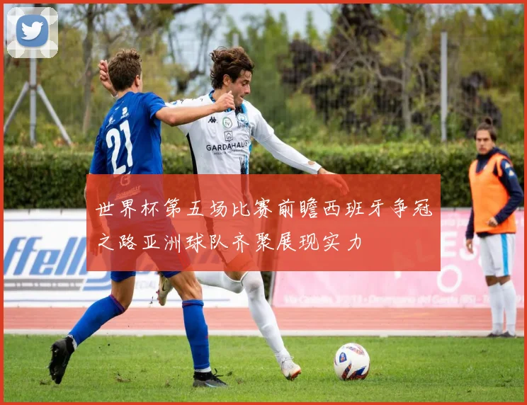 世界杯第五场比赛前瞻西班牙争冠之路亚洲球队齐聚展现实力