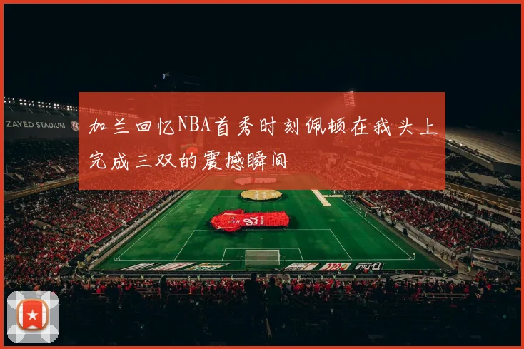 加兰回忆NBA首秀时刻佩顿在我头上完成三双的震撼瞬间