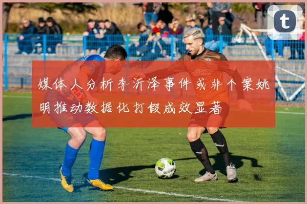 媒体人分析李沂泽事件或非个案姚明推动数据化打假成效显著