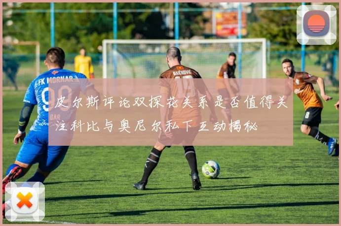 皮尔斯评论双探花关系是否值得关注科比与奥尼尔私下互动揭秘