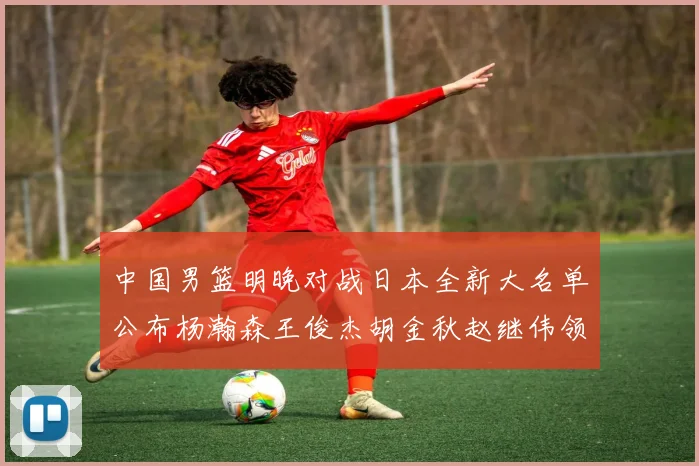 中国男篮明晚对战日本全新大名单公布杨瀚森王俊杰胡金秋赵继伟领衔出战