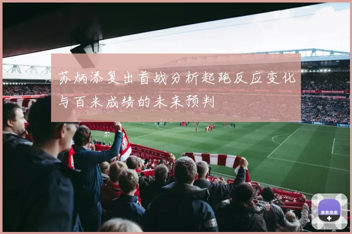 苏炳添复出首战分析起跑反应变化与百米成绩的未来预判