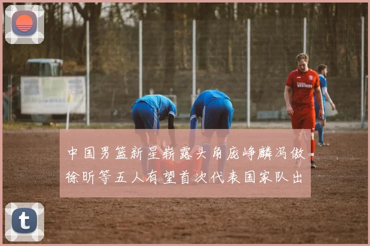 中国男篮新星崭露头角庞峥麟冯傲徐昕等五人有望首次代表国家队出战