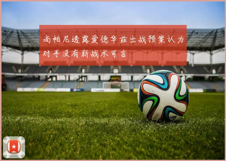 尚帕尼透露爱德华兹出战预案认为对手没有新战术可言