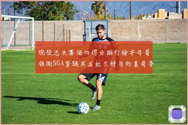 现役总决赛场均得分排行榜字母哥领衔SGA紧随其后杜兰特与约基奇争夺第三名