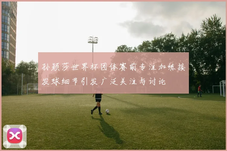 孙颖莎世界杯团体赛前专注加练接发球细节引发广泛关注与讨论