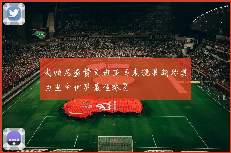 尚帕尼盛赞文班亚马表现果断称其为当今世界最佳球员
