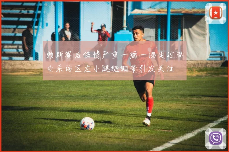赖斯赛后伤情严重一瘸一拐走过混合采访区左小腿缠绷带引发关注
