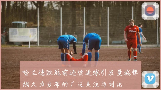 哈兰德欧冠前连续进球引发曼城锋线火力分布的广泛关注与讨论