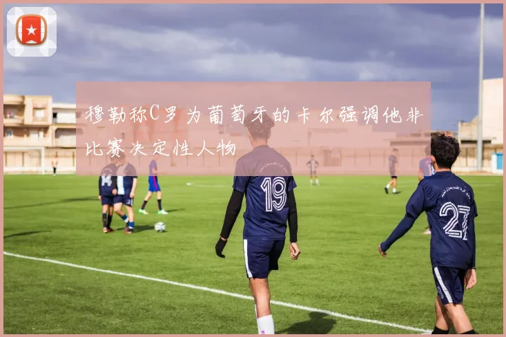 穆勒称C罗为葡萄牙的卡尔强调他非比赛决定性人物