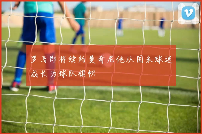 罗马即将续约曼奇尼他从国米球迷成长为球队旗帜