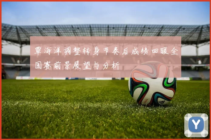 覃海洋调整转身节奏后成绩回暖全国赛前景展望与分析